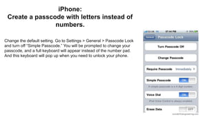 iPhone:
Create a passcode with letters instead of
numbers.
Change the default setting. Go to Settings > General > Passcode Lock
and turn off “Simple Passcode.” You will be prompted to change your
passcode, and a full keyboard will appear instead of the number pad.
And this keyboard will pop up when you need to unlock your phone.
 