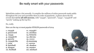1. 123456
2. password
3. 12345
4. 12345678
5. qwerty
6. 123456789
7. 1234
8. baseball
9. dragon
10. football
11. 1234567
12. monkey
13. letmein
14. abc123
15. 111111
16.mustang
17. access
18. shadow
19. master
20. michael
SplashData makes a list annually. It compiles the millions of stolen passwords made public
throughout the year and assembles them in order of popularity. A glance down the list
reveals that we're all still morons, with "123456", "password", "12345", "12345678" and
"qwerty" making up the top five.
No, really.
Here are the top 10 most popular STOLEN passwords of 2014
Be really smart with your passwords
 