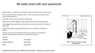 Create a system – a code for your passwords. Find a combination that is unique to you.
Don’t use your birthday or your pet’s name – don’t use things that someone could
know or guess about you.
And DON’T use the same password for multiple sites.
Cyber Security experts suggest creating a pass phrase at least 14 characters long.
Some suggest using a phase that is important to you and use only the first 2 letters of
each word
Other simple steps are using a ZERO instead of an O so October would become
0ct0ber.
A system I have used is a combination of the name of the site + punctuation +
numbers, and the password is built around the name of the site:
Example:
AMAZON Amaz#1948!
BANK OF AMERICA Bank#1948!
SKYPE Skyp#1948!
Find what works for you. Make this a priority – keep your accounts safe!
Be really smart with your passwords
 