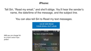 iPhone:
Tell Siri, “Read my email,” and she’ll oblige. You’ll hear the sender’s
name, the date/time of the message, and the subject line.
You can also tell Siri to Read my text messages.
AND you can change Siri
to a man’s voice if you
prefer!
 