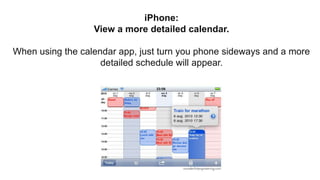 iPhone:
View a more detailed calendar.
When using the calendar app, just turn you phone sideways and a more
detailed schedule will appear.
 