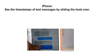 iPhone:
See the timestamps of text messages by sliding the texts over.
 