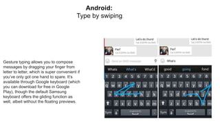 Android:
Type by swiping.
Gesture typing allows you to compose
messages by dragging your finger from
letter to letter, which is super convenient if
you’ve only got one hand to spare. It’s
available through Google keyboard (which
you can download for free in Google
Play), though the default Samsung
keyboard offers the gliding function as
well, albeit without the floating previews.
 
