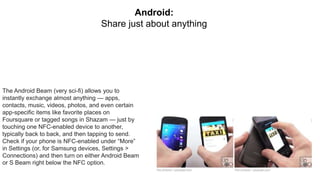 The Android Beam (very sci-fi) allows you to
instantly exchange almost anything — apps,
contacts, music, videos, photos, and even certain
app-specific items like favorite places on
Foursquare or tagged songs in Shazam — just by
touching one NFC-enabled device to another,
typically back to back, and then tapping to send.
Check if your phone is NFC-enabled under “More”
in Settings (or, for Samsung devices, Settings >
Connections) and then turn on either Android Beam
or S Beam right below the NFC option.
Android:
Share just about anything
 