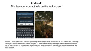 Couldn’t hurt, right? Set it up through Settings > Security > Show owner info on lock screen (for Samsung:
Settings > Lock Screen > Lock screen widgets > Owner information), then type out whatever information
you’d like available to anyone who might find your misplaced phone. Display your contact info on the
lock screen.
Android:
Display your contact info on the lock screen
 