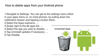 1.Navigate to Settings. You can get to the settings menu either
in your apps menu or, on most phones, by pulling down the
notification drawer and tapping a button there.
2.Select the Apps submenu. ...
3.Swipe right to the All apps list. ...
4.Select the app you wish to disable. ...
5.Tap Uninstall updates if necessary. ...
6.Tap Disable.
How to delete apps from your Android phone
 