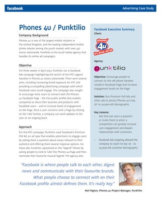 Advertising Case Study




Phones 4u / Punktilio                                               Facebook Executive Summary
                                                                    Client:
Company Background
Phones 4u is one of the largest mobile retailers in
the United Kingdom, and the leading independent mobile
phone retailer among the youth market, with over 450
stores nationwide. Punktilio is the social media agency that
handles its online ad campaigns.
                                                                    Agency:
Objective
For three weeks in April 2010, Punktilio ran a Facebook
Ads campaign highlighting the launch of the HTC Legend
                                                                    Objective: Encourage people to
handset in Phones 4u stores nationwide. There were several
                                                                    connect to the cell phone handset
aims, including increasing brand exposure for HTC and
                                                                    retailer’s Facebook Page and increase
providing a compelling advertising campaign with which
                                                                    engagement levels on the Page
Facebook users could engage. The campaign also sought
to encourage more users to connect with the Phones
                                                                    Solution: Run Premium Poll Ads and
4u Facebook Page – the free public profile that enables
                                                                    other ads to attract Phones 4u’s key
companies to share their business and products with
                                                                    16- to 24-year-old demographic
Facebook users – and to increase levels of engagement
on the Page. Once a user connects with a Page by clicking
                                                                    Key Lessons:
on the ‘Like’ button, a company can send updates to the
                                                                    •	 	 ds	that	ask	users	a	question	
                                                                        A
user on an ongoing basis.
                                                                        or invite them to enter a
                                                                        competition can greatly increase
Approach                                                                user engagement and deepen
For the HTC campaign, Punktilio used Facebook’s Premium                 relationships with customers
Poll Ad, an ad type that enables advertisers to engage users
by asking them a question about issues relevant to their            •	   F
                                                                         	 acebook	Ads	targeting	allowed	the	
audience and offering them several response options. For                 company to reach its key 16 – to
these ads, Punktilio capitalised on the “legend” theme by                24-year-old customer demographic
asking people to click to ‘Like’ the Phones 4u Page and then
nominate their favourite musical legend. The agency also


 “Facebook is where people talk to each other, digest
  news and communicate with their favourite brands.
       What people choose to connect with on their
Facebook profile almost defines them. It’s really key.”
                                                            Neil Higton, Phones 4u Project Manager, Punktilio
 