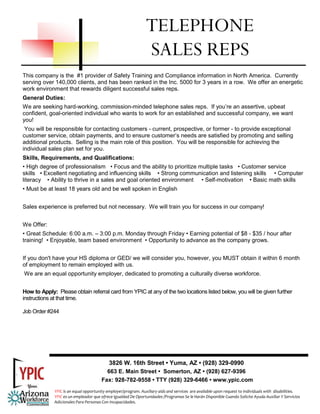 This company is the #1 provider of Safety Training and Compliance information in North America. Currently
serving over 140,000 clients, and has been ranked in the Inc. 5000 for 3 years in a row. We offer an energetic
work environment that rewards diligent successful sales reps.
General Duties:
We are seeking hard-working, commission-minded telephone sales reps. If you’re an assertive, upbeat
confident, goal-oriented individual who wants to work for an established and successful company, we want
you!
You will be responsible for contacting customers - current, prospective, or former - to provide exceptional
customer service, obtain payments, and to ensure customer’s needs are satisfied by promoting and selling
additional products. Selling is the main role of this position. You will be responsible for achieving the
individual sales plan set for you.
Skills, Requirements, and Qualifications:
• High degree of professionalism • Focus and the ability to prioritize multiple tasks • Customer service
skills • Excellent negotiating and influencing skills • Strong communication and listening skills • Computer
literacy • Ability to thrive in a sales and goal oriented environment • Self-motivation • Basic math skills
• Must be at least 18 years old and be well spoken in English
Sales experience is preferred but not necessary. We will train you for success in our company!
We Offer:
• Great Schedule: 6:00 a.m. – 3:00 p.m. Monday through Friday • Earning potential of $8 - $35 / hour after
training! • Enjoyable, team based environment • Opportunity to advance as the company grows.
If you don't have your HS diploma or GED/ we will consider you, however, you MUST obtain it within 6 month
of employment to remain employed with us.
We are an equal opportunity employer, dedicated to promoting a culturally diverse workforce.
How to Apply: Please obtain referral card from YPIC at any of the two locations listed below, you will be given further
instructions at that time.
Job Order #244
TELEPHONE
SALES REPS
3826 W. 16th Street • Yuma, AZ • (928) 329-0990
663 E. Main Street • Somerton, AZ • (928) 627-9396
Fax: 928-782-9558 • TTY (928) 329-6466 • www.ypic.com
YPIC is an equal opportunity employer/program. Auxiliary aids and services  are available upon request to individuals with  disabilities.  
YPIC es un empleador que ofrece Igualdad De Oportunidades /Programas Se le Harán Disponible Cuando Solicite Ayuda Auxiliar Y Servicios 
Adicionales Para Personas Con Incapacidades. 
 
