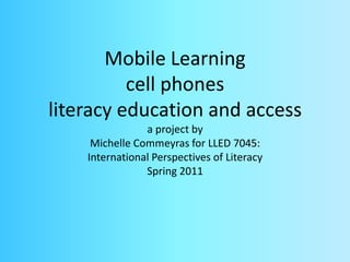 Mobile Learningcell phonesliteracy education and accessa project by Michelle Commeyras for LLED 7045:International Perspectives of LiteracySpring 2011 