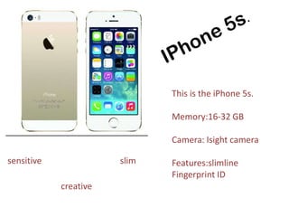 This is the iPhone 5s.
Memory:16-32 GB
Camera: Isight camera
Features:slimline
Fingerprint ID
sensitive
creative
slim
 
