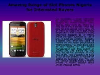 Amazing Range of Slot Phones Nigeria
for Interested Buyers
• Our generation is simply enthralled
by various IT enabled electronic
gadgets like mobile phones, smart
phones, Tabs, pods etc. There is a
long list of these devices which has
become a household name now. It’s
an irony to notice here that many
people don’t even understand many
important features of a mobile
phone yet they purchase it, use it
and re-purchase another– probably
a better one, after few years to
replace old one. When you purchase
mobile phones, you must be looking
at few models of top mobile
manufacturer and then decide on
buying one. And before you leak
your pocket for payment of your
new phone, wait a second and have
a look at slot phones in Nigeria for
getting an awesome deal. You can
find various leading brand’s mobile
phones in Nigeria through these
online shopping portals.
 