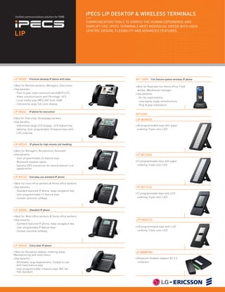 Unified communications solution for SMB
                                                          iPECS LIP DESKTOP & WIRELESS TERMINALS
                                                          COMMUNICATION TOOLS TO ENRICH THE HUMAN EXPERIENCE AND
                                                          SIMPLIFY USE. IPECS TERMINALS MEET INDIVIDUAL NEEDS WITH USER
                                                          CENTRIC DESIGN, FLEXIBILITY AND ADVANCED FEATURES.
    LIP




LIP-8050V - Premium desktop IP phone with video                                      WIT-400H - Full feature system wireless IP phone

•   Best for Remote workers, Managers, Executives                                    • Best  for Road warrior, Home office, Field
•   Key benefits                                                                       worker, Warehouse manager
    : Peer to peer video communication(QCIF,CIF)                                     • Key benefits
    : Video communication with Phontage, UCS                                           : On the road mobility
    : Local media play (MP3,3GP from USB)                                              : Leveraging single infrastructure
    : Informative large full color display                                             : Plug & play installation

LIP-8040L - IP phone for executives
                                                                                     OPTIONS
• Best for Executive, Knowledge workers                                              LIP-8048DSS
• Key benefits

  : Informative large LCD display, LCD feature key                                   •   48 programmable keys with paper
    labeling, User programable 10 feature keys with                                      underlay Triple color LED
    LCD underlay



LIP-8024D - IP phone for high volume call handling

•   Best for Managers, Receptionist, Assistant
•   Key benefits                                                                     LIP-8012DSS
    : User programmable 24 feature keys
    : Bluetooth headset option                                                       •12   programmable keys with paper
    : Optional DSS connection for extend feature Line                                    underlay Triple color LED
      appearances.


LIP-8012D - Everyday use standard IP phone

• Best    for most office workers & Home office workers
•   Key benefits                                                                     LIP-8012LSS
    : Standard featured IP phone, 4way navigation key
                                                                                     •12   programmable keys with LCD
    : User programmable 12 feature keys
    : Context sensitive softkeys ­­                                                      underlay Triple color LED




LIP-8008D - Standard IP phone

• Best   for Most office workers & Home office workers
•   Key benefits                                                                     LIP-8040LSS
    : Standard featured IP phone, 4way navigation key
    : User programable 8 feature keys                                                •   40 programmable keys with LCD
    : Context sensitive softkeys ­­                                                      underlay Triple color LED




LIP-8004D - Entry level IP phone

• Best for Reception lobbies, meeting areas,                                         LIP-8000BTMU
Manufacturing and retail floors
• Key benefits                                                                       •   Bluetooth headset adaptor BT 2.0
  : Affordable large deployments, Simple to use                                          compliant
    with fixed feature keys
  : User programmable 4 feature keys, 802.3af
    PoE standard
 