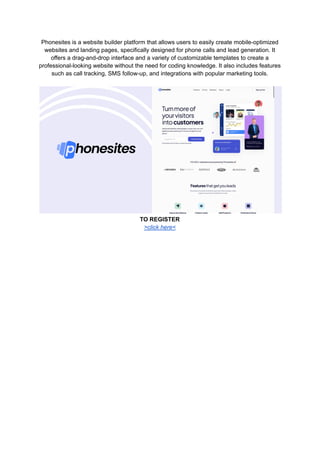 Phonesites is a website builder platform that allows users to easily create mobile-optimized
websites and landing pages, specifically designed for phone calls and lead generation. It
offers a drag-and-drop interface and a variety of customizable templates to create a
professional-looking website without the need for coding knowledge. It also includes features
such as call tracking, SMS follow-up, and integrations with popular marketing tools.
TO REGISTER
>click here<
 
