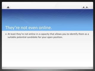 They’re not even online.
   At least they’re not online in a capacity that allows you to identify them as a
    suitable potential candidate for your open position.
 