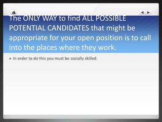 The ONLY WAY to find ALL POSSIBLE
POTENTIAL CANDIDATES that might be
appropriate for your open position is to call
into the places where they work.
   In order to do this you must be socially skilled.
 