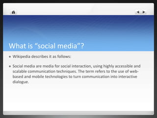 What is “social media”?
   Wikipedia describes it as follows:

   Social media are media for social interaction, using highly accessible and
    scalable communication techniques. The term refers to the use of web-
    based and mobile technologies to turn communication into interactive
    dialogue.
 
