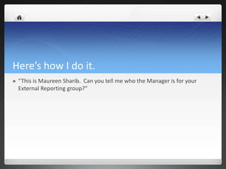 Here’s how I do it.
   “This is Maureen Sharib. Can you tell me who the Manager is for your
    External Reporting group?”
 