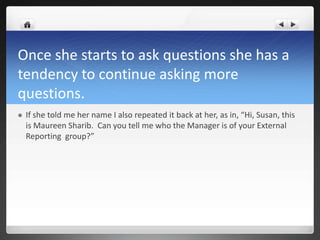 Once she starts to ask questions she has a
tendency to continue asking more
questions.
   If she told me her name I also repeated it back at her, as in, “Hi, Susan, this
    is Maureen Sharib. Can you tell me who the Manager is of your External
    Reporting group?”
 
