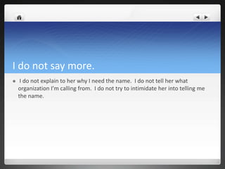 I do not say more.
    I do not explain to her why I need the name. I do not tell her what
    organization I’m calling from. I do not try to intimidate her into telling me
    the name.
 