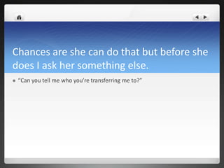 Chances are she can do that but before she
does I ask her something else.
   “Can you tell me who you’re transferring me to?”
 
