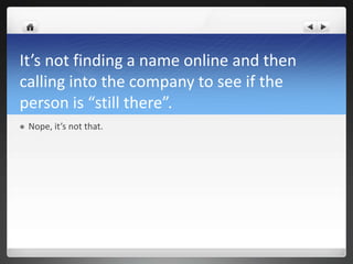 It’s not finding a name online and then
calling into the company to see if the
person is “still there”.
   Nope, it’s not that.
 