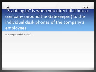 “Stabbing in” is when you direct dial into a
company (around the Gatekeeper) to the
individual desk phones of the company’s
employees.
   How powerful is that?
 