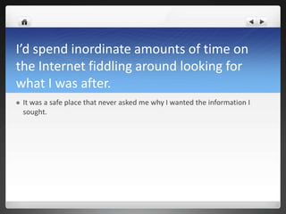 I’d spend inordinate amounts of time on
the Internet fiddling around looking for
what I was after.
   It was a safe place that never asked me why I wanted the information I
    sought.
 