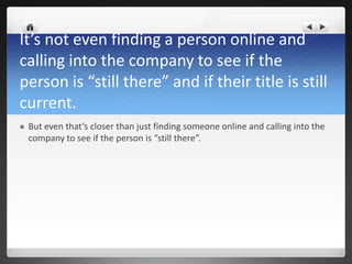 It’s not even finding a person online and
calling into the company to see if the
person is “still there” and if their title is still
current.
   But even that’s closer than just finding someone online and calling into the
    company to see if the person is “still there”.
 