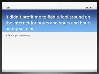 It didn’t profit me to fiddle-fool around on
the Internet for hours and hours and hours
on my searches.
   Don’t get me wrong.
 