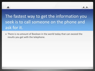 The fastest way to get the information you
seek is to call someone on the phone and
ask for it.
   There is no amount of Boolean in the world today that can exceed the
    results you get with the telephone.
 