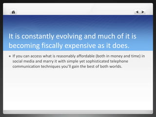 It is constantly evolving and much of it is
becoming fiscally expensive as it does.
   If you can access what is reasonably affordable (both in money and time) in
    social media and marry it with simple yet sophisticated telephone
    communication techniques you’ll gain the best of both worlds.
 
