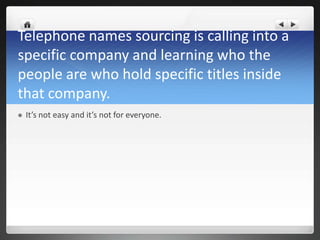 Telephone names sourcing is calling into a
specific company and learning who the
people are who hold specific titles inside
that company.
   It’s not easy and it’s not for everyone.
 