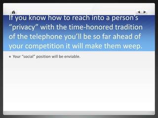 If you know how to reach into a person’s
“privacy” with the time-honored tradition
of the telephone you’ll be so far ahead of
your competition it will make them weep.
   Your “social” position will be enviable.
 