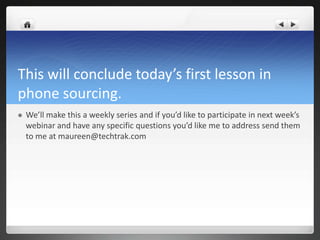 This will conclude today’s first lesson in
phone sourcing.
   We’ll make this a weekly series and if you’d like to participate in next week’s
    webinar and have any specific questions you’d like me to address send them
    to me at maureen@techtrak.com
 