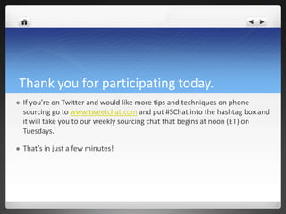 Thank you for participating today.
   If you’re on Twitter and would like more tips and techniques on phone
    sourcing go to www.tweetchat.com and put #SChat into the hashtag box and
    it will take you to our weekly sourcing chat that begins at noon (ET) on
    Tuesdays.

   That’s in just a few minutes!
 