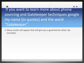 If you want to learn more about phone
sourcing and Gatekeeper techniques google
my name (in quotes) and the word
“Gatekeeper”.
   Many results will appear that will give you a good feel for what I do
    everyday!
 