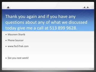 Thank you again and if you have any
questions about any of what we discussed
today give me a call at 513 899 9628.
   Maureen Sharib

   Phone Sourcer

   www.TechTrak.com



   See you next week!
 