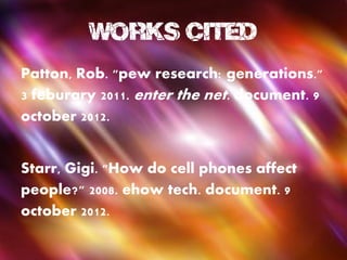 Works Cited
Patton, Rob. "pew research: generations."
3 feburary 2011. enter the net. document. 9
october 2012.


Starr, Gigi. "How do cell phones affect
people?" 2008. ehow tech. document. 9
october 2012.
 