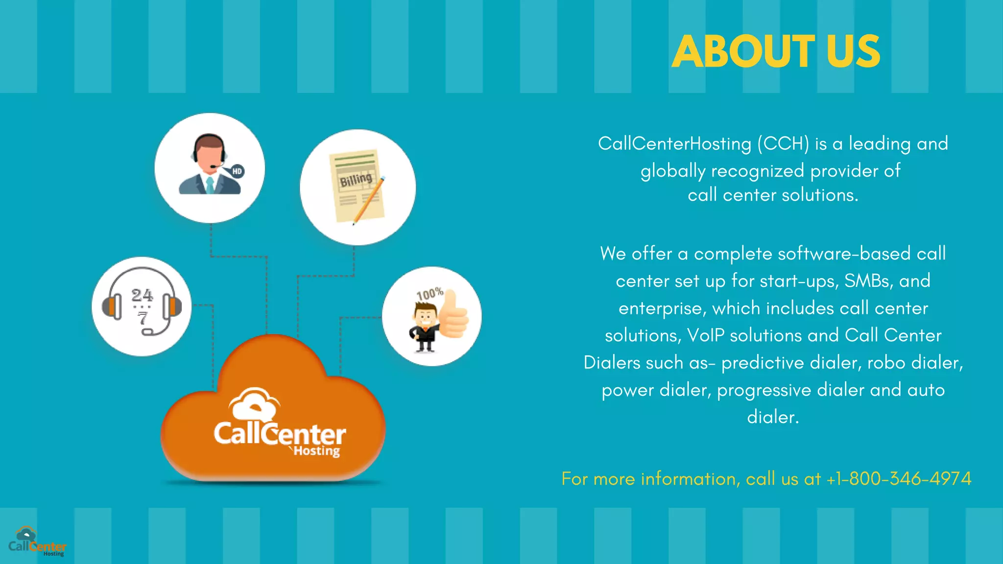 ABOUT US
CallCenterHosting (CCH) is a leading and
globally recognized provider of
call center solutions.
We offer a complete software-based call
center set up for start-ups, SMBs, and
enterprise, which includes call center
solutions, VoIP solutions and Call Center
Dialers such as- predictive dialer, robo dialer,
power dialer, progressive dialer and auto
dialer.
For more information, call us at +1-800-346-4974
 