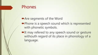 Phones
Are segments of the Word
Phone is a speech sound which is represented
with phonetic symbols.
It may refered to any speech sound or gesture
withouth regard of its place in phonology of a
language.