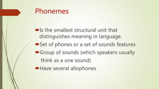 Phonemes
Is the smallest structural unit that
distinguishes meaning in language.
Set of phones or a set of sounds features
Group of sounds (which speakers usually
think as a one sound)
Have several allophones