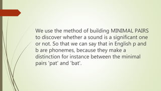 We use the method of building MINIMAL PAIRS
to discover whether a sound is a significant one
or not. So that we can say that in English p and
b are phonemes, because they make a
distinction for instance between the minimal
pairs 'pat' and 'bat'.