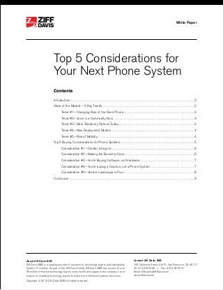 ®

White Paper

®

Top 5 Considerations for
Your Next Phone System
Contents
Introduction.  .  .  .  .  .  .  .  .  .  .  .  .  .  .  .  .  .  .  .  .  .  .  .  .  .  .  .  .  .  .  .  .  .  .  .  .  .  .  .  .  .  .  .  .  .  .  .  .  .  .  .  .  .  .  .  .  .  .  .  .  .  .  .  .  .  .  .  .  .  .  .  .  .  .  .  .  .  .  .  .  .  .  .  .  .  . 2
State of the Market – 5 Key Trends.  .  .  .  .  .  .  .  .  .  .  .  .  .  .  .  .  .  .  .  .  .  .  .  .  .  .  .  .  .  .  .  .  .  .  .  .  .  .  .  .  .  .  .  .  .  .  .  .  .  .  .  .  .  .  .  .  .  .  .  .  .  .  .  . 2
	

Trend #1 – Changing Role of the Desk Phone.  .  .  .  .  .  .  .  .  .  .  .  .  .  .  .  .  .  .  .  .  .  .  .  .  .  .  .  .  .  .  .  .  .  .  .  .  .  .  .  .  .  .  .  .  .  .  .  .  . 2

	

Trend #2 – Voice is a Commodity Now.  .  .  .  .  .  .  .  .  .  .  .  .  .  .  .  .  .  .  .  .  .  .  .  .  .  .  .  .  .  .  .  .  .  .  .  .  .  .  .  .  .  .  .  .  .  .  .  .  .  .  .  .  .  .  .  . 3

	

Trend #3 – More Telephony Options Today  .  .  .  .  .  .  .  .  .  .  .  .  .  .  .  .  .  .  .  .  .  .  .  .  .  .  .  .  .  .  .  .  .  .  .  .  .  .  .  .  .  .  .  .  .  .  .  .  .  .  .  . 3
. .

	

Trend #4 – New Deployment Models.  .  .  .  .  .  .  .  .  .  .  .  .  .  .  .  .  .  .  .  .  .  .  .  .  .  .  .  .  .  .  .  .  .  .  .  .  .  .  .  .  .  .  .  .  .  .  .  .  .  .  .  .  .  .  .  .  .  . 4

	

Trend #5 – Rise of Mobility.  .  .  .  .  .  .  .  .  .  .  .  .  .  .  .  .  .  .  .  .  .  .  .  .  .  .  .  .  .  .  .  .  .  .  .  .  .  .  .  .  .  .  .  .  .  .  .  .  .  .  .  .  .  .  .  .  .  .  .  .  .  .  .  .  .  .  . 4

Top 5 Buying Considerations for Phone Systems .  .  .  .  .  .  .  .  .  .  .  .  .  .  .  .  .  .  .  .  .  .  .  .  .  .  .  .  .  .  .  .  .  .  .  .  .  .  .  .  .  .  .  .  .  .  .  .  .  .  .  . 5
	

Consideration #1 – Shorter Lifecycle.  .  .  .  .  .  .  .  .  .  .  .  .  .  .  .  .  .  .  .  .  .  .  .  .  .  .  .  .  .  .  .  .  .  .  .  .  .  .  .  .  .  .  .  .  .  .  .  .  .  .  .  .  .  .  .  .  .  . 6

	

Consideration #2 – Making the Business Case .  .  .  .  .  .  .  .  .  .  .  .  .  .  .  .  .  .  .  .  .  .  .  .  .  .  .  .  .  .  .  .  .  .  .  .  .  .  .  .  .  .  .  .  .  .  .  .  . 6

	

Consideration #3 – You’re Buying Software, not Hardware  .  .  .  .  .  .  .  .  .  .  .  .  .  .  .  .  .  .  .  .  .  .  .  .  .  .  .  .  .  .  .  .  .  .  .  .  . 7
. .

	

Consideration #4 – You’re buying a Solution, not a Phone System. .  .  .  .  .  .  .  .  .  .  .  .  .  .  .  .  .  .  .  .  .  .  .  .  .  .  .  .  .  .  . 7

	

Consideration #5 – Vendor Landscape in Flux.  .  .  .  .  .  .  .  .  .  .  .  .  .  .  .  .  .  .  .  .  .  .  .  .  .  .  .  .  .  .  .  .  .  .  .  .  .  .  .  .  .  .  .  .  .  .  .  .  . 8

Conclusion.  .  .  .  .  .  .  .  .  .  .  .  .  .  .  .  .  .  .  .  .  .  .  .  .  .  .  .  .  .  .  .  .  .  .  .  .  .  .  .  .  .  .  .  .  .  .  .  .  .  .  .  .  .  .  .  .  .  .  .  .  .  .  .  .  .  .  .  .  .  .  .  .  .  .  .  .  .  .  .  .  .  .  .  .  .  .  . 9

About Ziff Davis B2B
Ziff Davis B2B is a leading provider of research to technology buyers and high-quality
leads to IT vendors. As part of the Ziff Davis family, Ziff Davis B2B has access to over
50 million in-market technology buyers every month and supports the company’s core
mission of enabling technology buyers to make more informed business decisions.
Copyright © 2013 Ziff Davis B2B. All rights reserved.

Contact Ziff Davis B2B
100 California Street, 4th Fl., San Francisco, CA 94111
Tel: 415.318.7200  |  Fax: 415.318.7219	
Email: b2bsales@ziffdavis.com
www.ziffdavis.com

 
