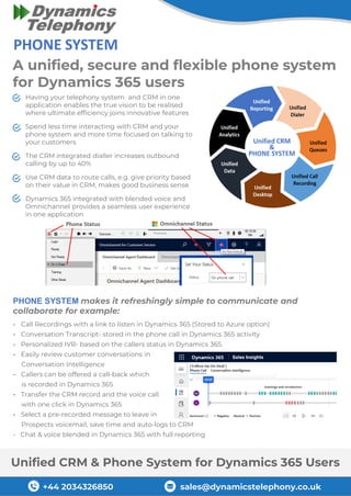 +44 2034326850 sales@dynamicstelephony.co.uk
Unified CRM & Phone System for Dynamics 365 Users
- Call Recordings with a link to listen in Dynamics 365 (Stored to Azure option)
- Conversation Transcript- stored in the phone call in Dynamics 365 activity
- Personalized IVR- based on the callers status in Dynamics 365.
- Easily review customer conversations in
Conversation Intelligence
- Callers can be offered a call-back which
is recorded in Dynamics 365
- Transfer the CRM record and the voice call
with one click in Dynamics 365
- Select a pre-recorded message to leave in
Prospects voicemail, save time and auto-logs to CRM
- Chat & voice blended in Dynamics 365 with full reporting
A unified, secure and flexible phone system
for Dynamics 365 users
PHONE SYSTEM makes it refreshingly simple to communicate and
collaborate for example:
Having your telephony system and CRM in one
application enables the true vision to be realised
where ultimate efficiency joins innovative features
Spend less time interacting with CRM and your
phone system and more time focused on talking to
your customers
The CRM integrated dialler increases outbound
calling by up to 40%
Use CRM data to route calls, e.g. give priority based
on their value in CRM, makes good business sense
Dynamics 365 integrated with blended voice and
Omnichannel provides a seamless user experience
in one application
 