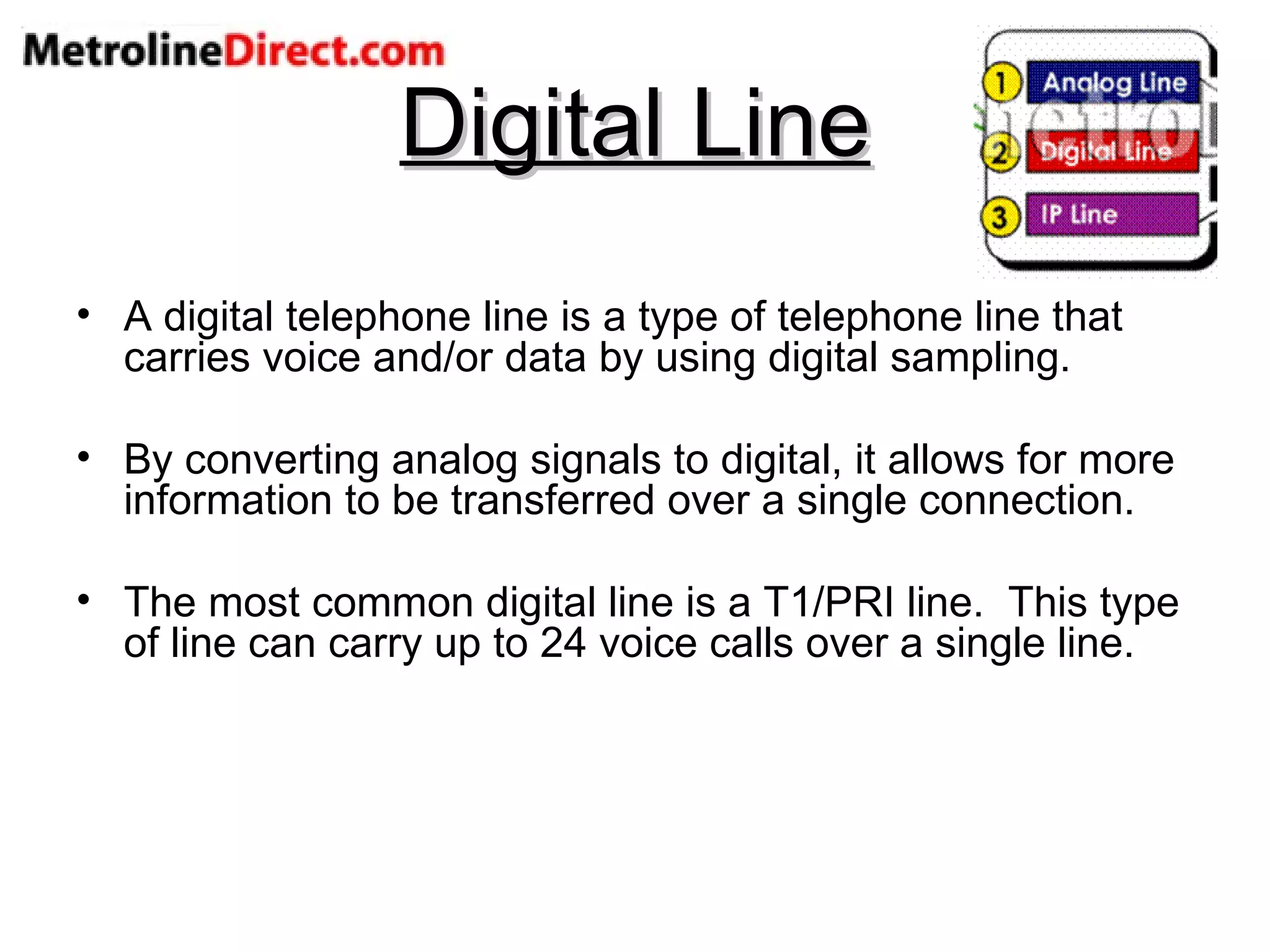 Digital Line A digital telephone line is a type of telephone line that carries voice and/or data by using digital sampling. By converting analog signals to digital, it allows for more information to be transferred over a single connection. The most common digital line is a T1/PRI line.  This type of line can carry up to 24 voice calls over a single line. 