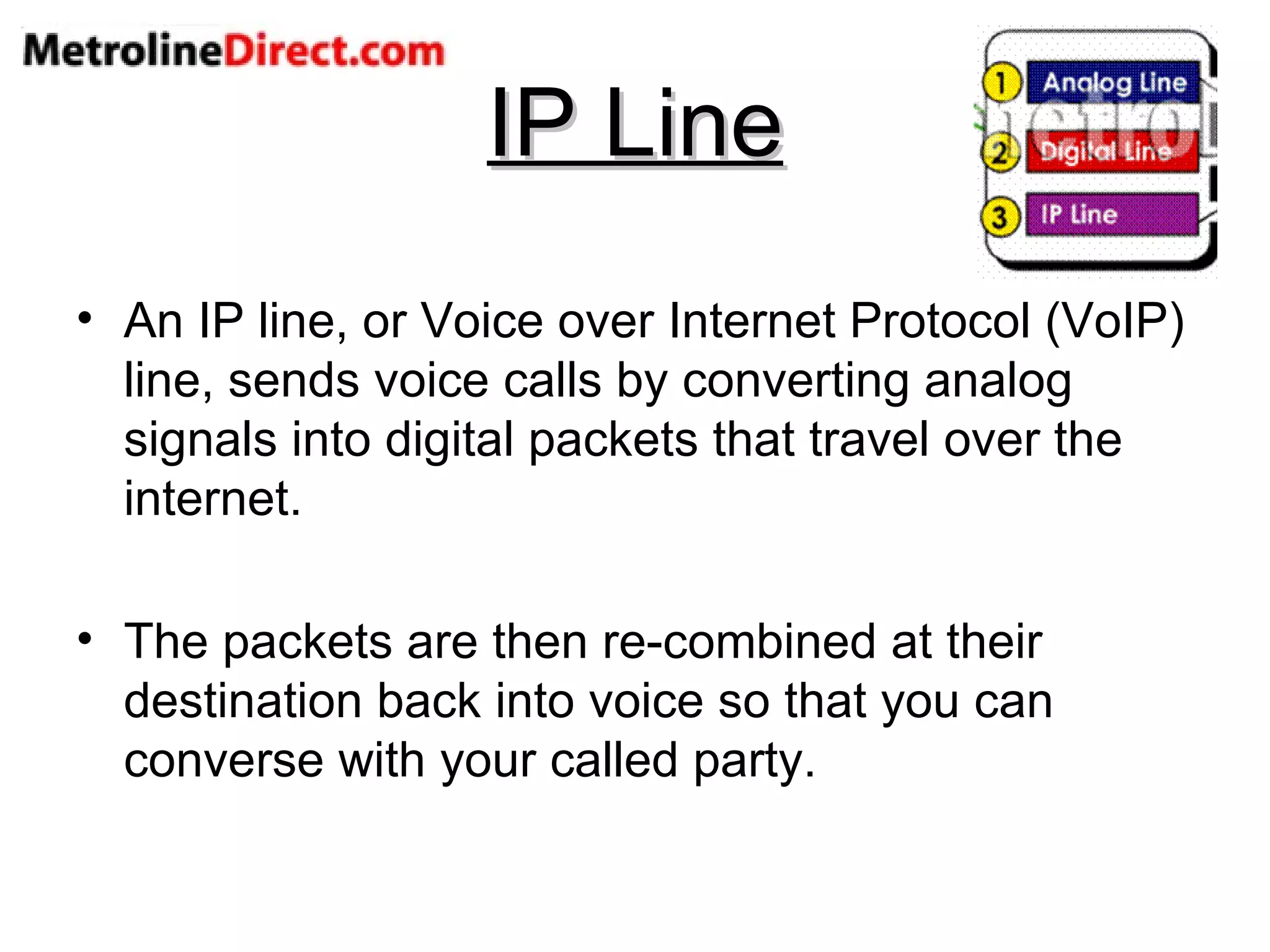 IP Line An IP line, or Voice over Internet Protocol (VoIP) line, sends voice calls by converting analog signals into digital packets that travel over the internet. The packets are then re-combined at their destination back into voice so that you can converse with your called party. 