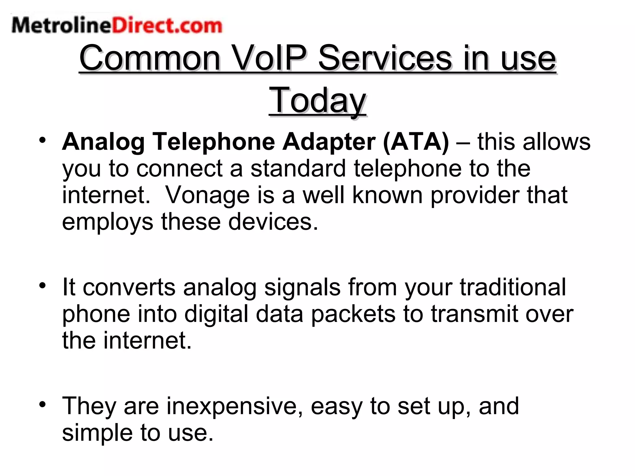 Common VoIP Services in use Today Analog Telephone Adapter (ATA)  – this allows you to connect a standard telephone to the internet.  Vonage is a well known provider that employs these devices. It converts analog signals from your traditional phone into digital data packets to transmit over the internet. They are inexpensive, easy to set up, and simple to use. 