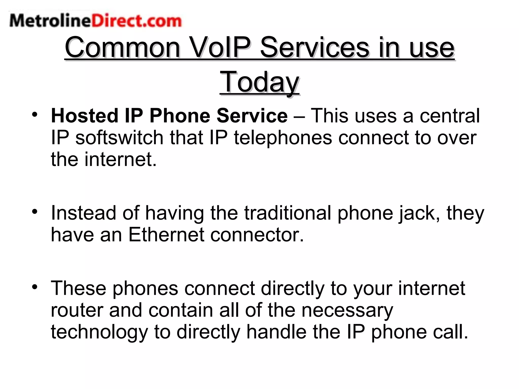 Common VoIP Services in use Today Hosted IP Phone Service  – This uses a central IP softswitch that IP telephones connect to over the internet. Instead of having the traditional phone jack, they have an Ethernet connector. These phones connect directly to your internet router and contain all of the necessary technology to directly handle the IP phone call. 