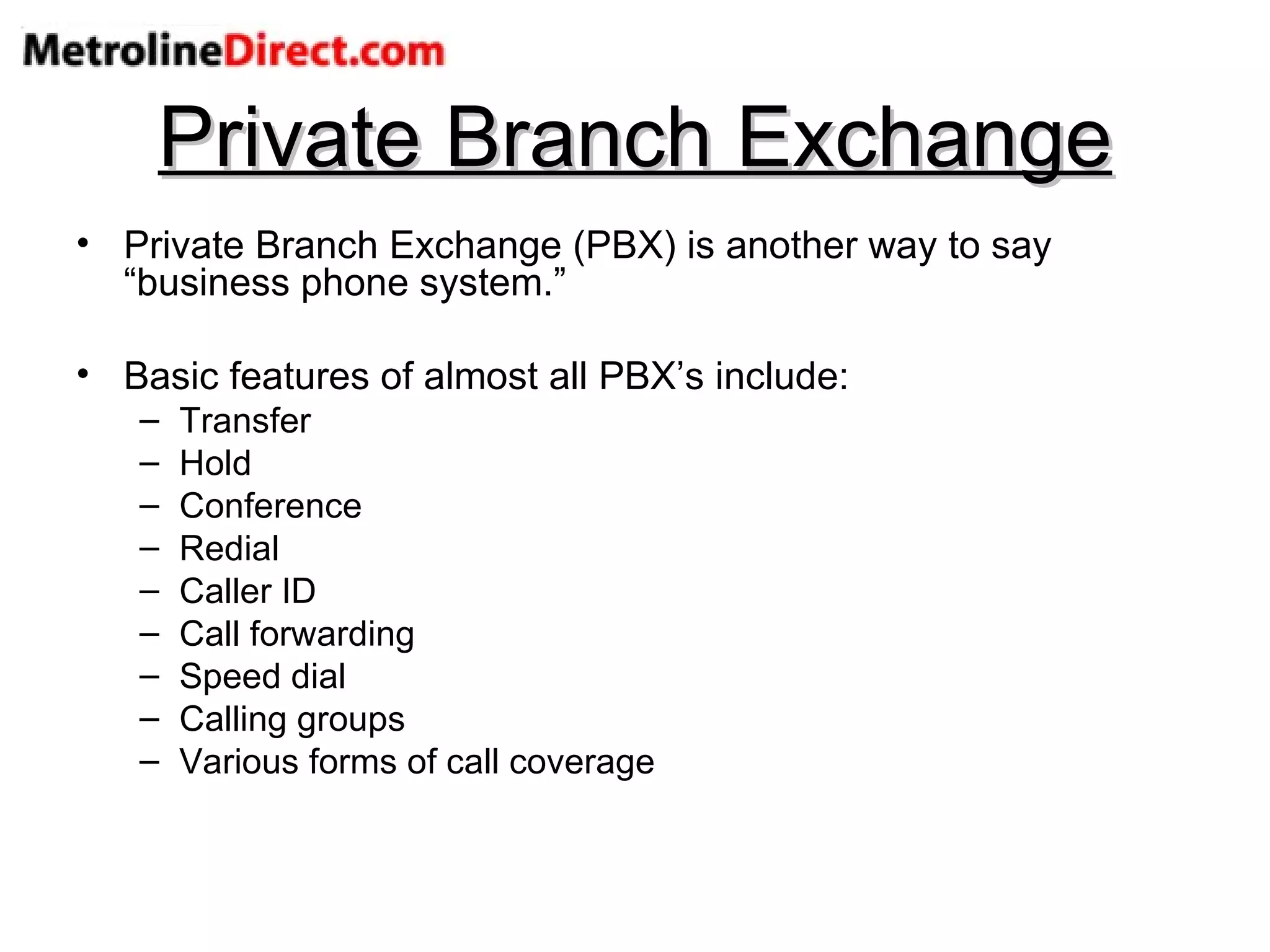 Private Branch Exchange Private Branch Exchange (PBX) is another way to say “business phone system.” Basic features of almost all PBX’s include: Transfer Hold Conference Redial Caller ID Call forwarding Speed dial Calling groups Various forms of call coverage 