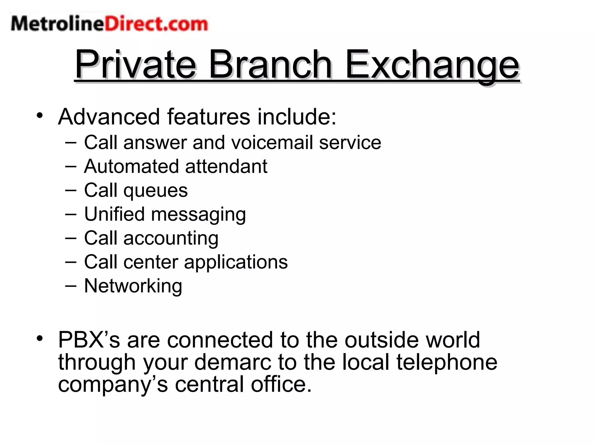 Private Branch Exchange Advanced features include: Call answer and voicemail service Automated attendant Call queues Unified messaging Call accounting Call center applications Networking PBX’s are connected to the outside world through your demarc to the local telephone company’s central office. 